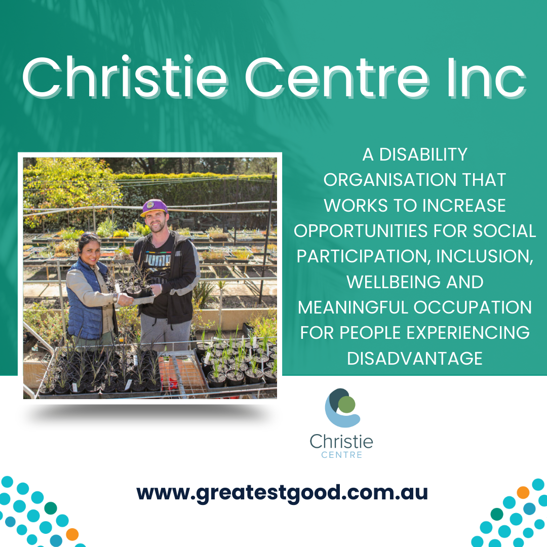 Green background with title Christie Centre Inc and a picture of two people in a commercial nurseryholding a plant together. Text reads: A DISABILITY ORGANISATION THAT WORKS TO INCREASE OPPORTUNITIES FOR SOCIAL PARTICIPATION, INCLUSION, WELLBEING AND MEANINGFUL OCCUPATION FOR PEOPLE EXPERIENCING DISADVANTAGE. Underneat is the logo for Christie Centre and the web address www.greatestgood.com.au