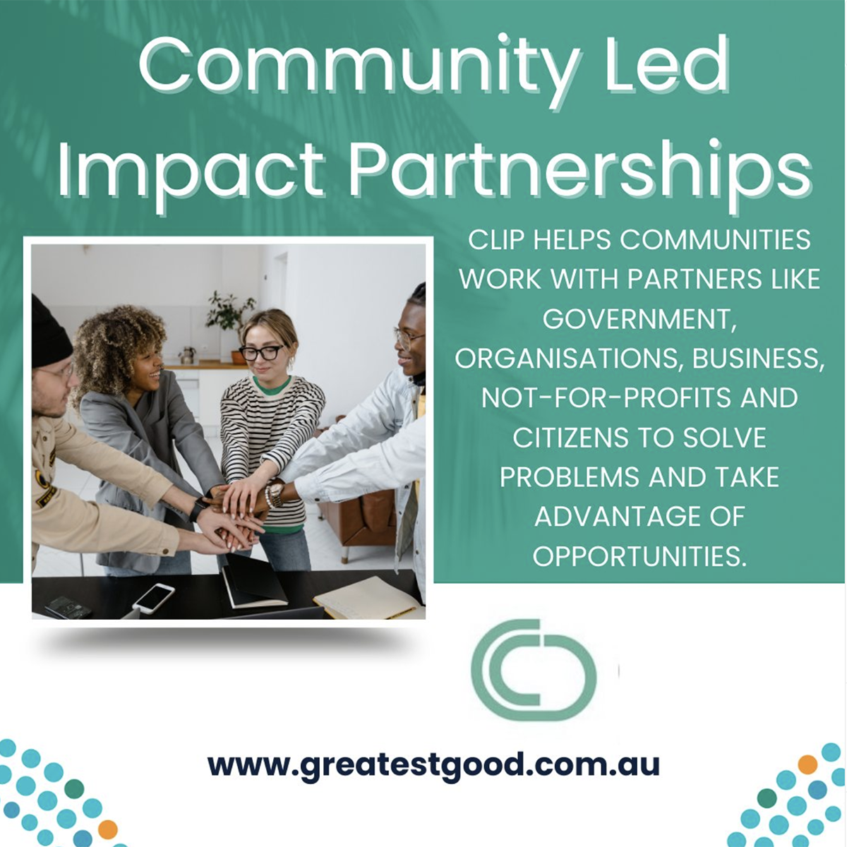 A green tile with the title Community Led Impact Partnerships and an image of Four people holding their hands together in the centre of a semi circle. Adjacent is the text CLIP HELPS COMMUNITIES WORK WITH PARTNERS LIKE GOVERNMENT, ORGANISATIONS, BUSINESS, NOT-FOR-PROFITS AND CITIZENS TO SOLVE PROBLEMS AND TAKE ADVANTAGE OF OPPORTUNITIES. Under this is the CLIP logo and the web address: www.greatestgood.com.au