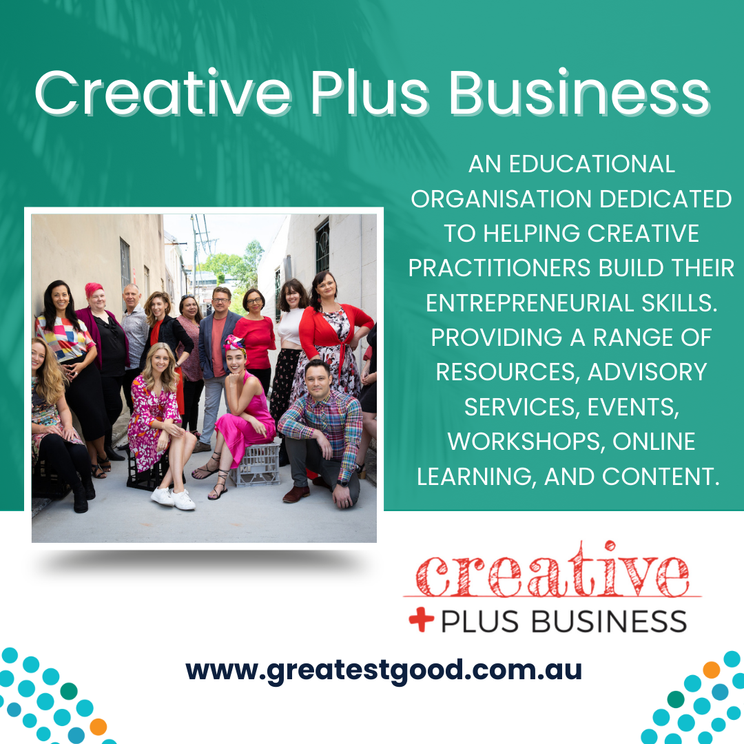 A green tile with the title Creative Plus Business and a pictuer of a large group of smiling people, colourfully dressed, looking relaxed. adjacent is the text: AN EDUCATIONAL ORGANISATION DEDICATED TO HELPING CREATIVE PRACTITIONERS BUILD THEIR ENTREPRENEURIAL SKILLS. PROVIDING A RANGE OF RESOURCES, ADVISORY SERVICES, EVENTS, WORKSHOPS, ONLINE LEARNING AND CONTENT. Under this is the Creative Plus Business Logo and the web address www.greatestgood.com.au