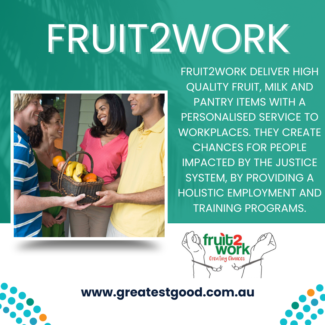 A green tile with the title FRUIT2WORK with a picture of four people holding a fruit basket. Adjacent is the test FRUIT2WORK DELIVER HIGH QUALITY FRUIT, MILK AND PANTRY ITEMS WITH A PERSONALISED SERVICE TO WORKPLACES. THEY CREATE CHANCES FOR PEOPLE IMPACTED BY THE JUSTICE SYSTEM, BY PROVIDING A HOLISTIC EMPLOYMENT AND TRAINING PROGRAMS. under this is the fruit2work logo and the web address www.greatestgood.com.au