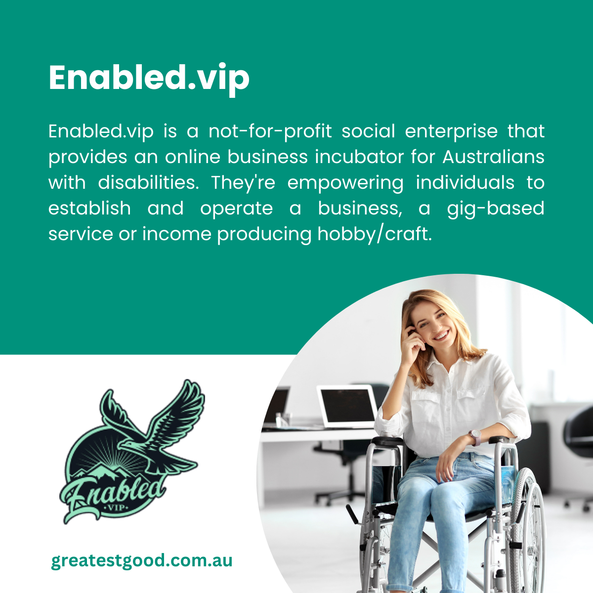 A teal-green background featuring text about Enabled.vip, a not-for-profit social enterprise supporting Australians with disabilities in starting businesses or income-generating hobbies. Includes the Enabled.vip logo with an eagle illustration and a circular inset photo of a smiling woman in a wheelchair talking on the phone in a modern office space. The Greatest Good website URL is at the bottom.